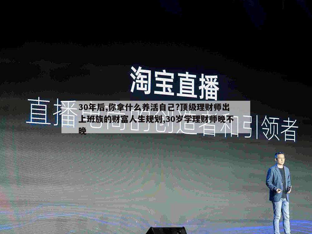 30年后,你拿什么养活自己?顶级理财师出上班族的财富人生规划,30岁学理财师晚不晚